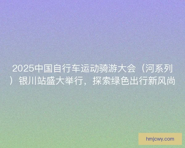 2025中国自行车运动骑游大会（河系列）银川站盛大举行，探索绿色出行新风尚